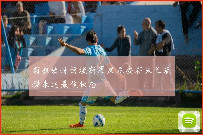 前教练惊讶埃斯图皮尼安在米兰表现未达最佳状态