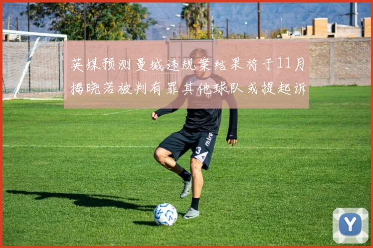 英媒预测曼城违规案结果将于11月揭晓若被判有罪其他球队或提起诉讼