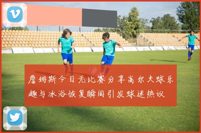 詹姆斯今日无比赛分享高尔夫球乐趣与冰浴恢复瞬间引发球迷热议