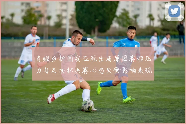 肖赧分析国安亚冠出局原因赛程压力与足协杯决赛心态失衡影响表现
