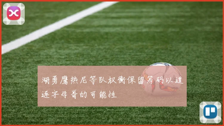 湖勇鹰热尼等队权衡保留筹码以追逐字母哥的可能性
