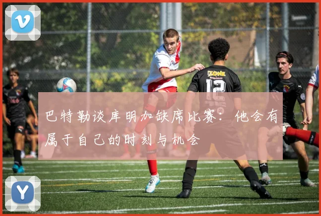 巴特勒谈库明加缺席比赛：他会有属于自己的时刻与机会