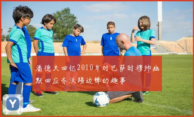 潘德夫回忆2010年对巴萨时穆帅幽默回应齐沃踢边锋的趣事