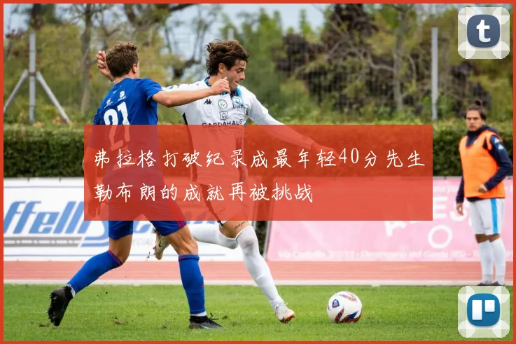弗拉格打破纪录成最年轻40分先生勒布朗的成就再被挑战