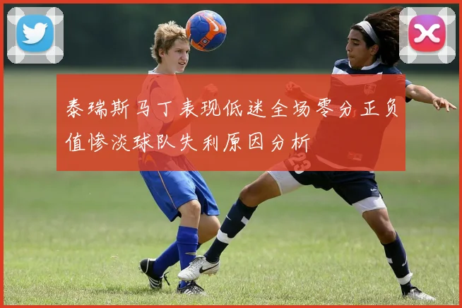 泰瑞斯马丁表现低迷全场零分正负值惨淡球队失利原因分析