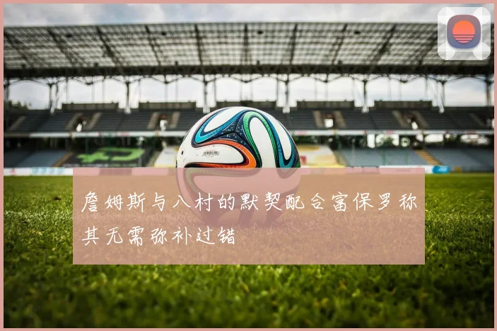 詹姆斯与八村的默契配合富保罗称其无需弥补过错