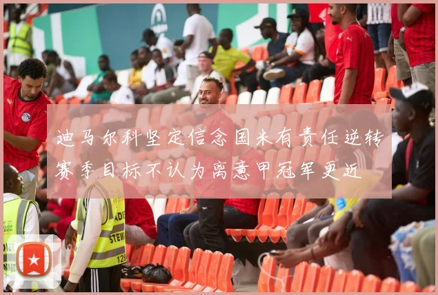 迪马尔科坚定信念国米有责任逆转赛季目标不认为离意甲冠军更近