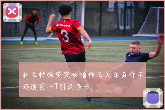 杜兰特强势突破帽掉戈贝尔芬奇不满遭罚一T引发争议