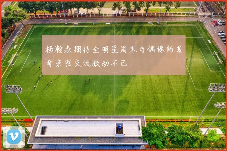 杨瀚森期待全明星周末与偶像约基奇亲密交流激动不已