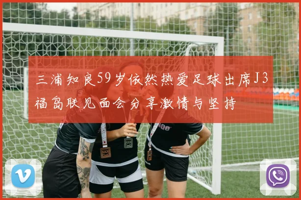 三浦知良59岁依然热爱足球出席J3福岛联见面会分享激情与坚持