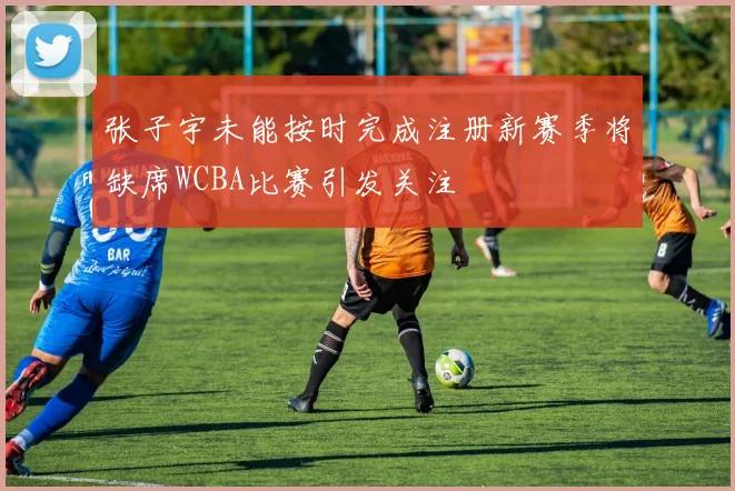 张子宇未能按时完成注册新赛季将缺席WCBA比赛引发关注