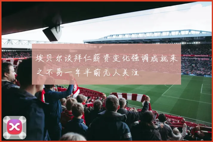 埃贝尔谈拜仁薪资变化强调成就来之不易一年半前无人关注