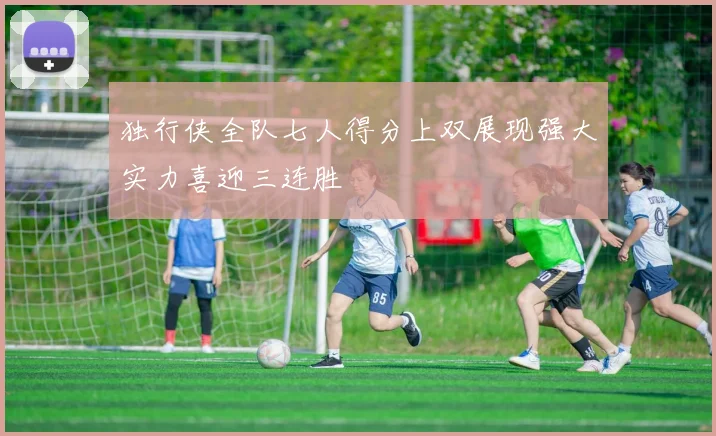 独行侠全队七人得分上双展现强大实力喜迎三连胜