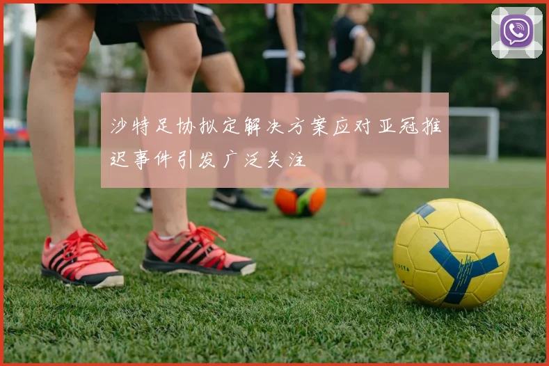 沙特足协拟定解决方案应对亚冠推迟事件引发广泛关注