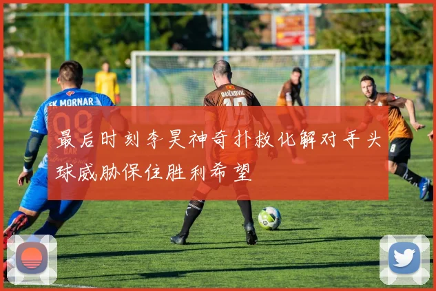 最后时刻李昊神奇扑救化解对手头球威胁保住胜利希望