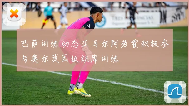 巴萨训练动态亚马尔阿劳霍积极参与奥尔莫因故缺席训练