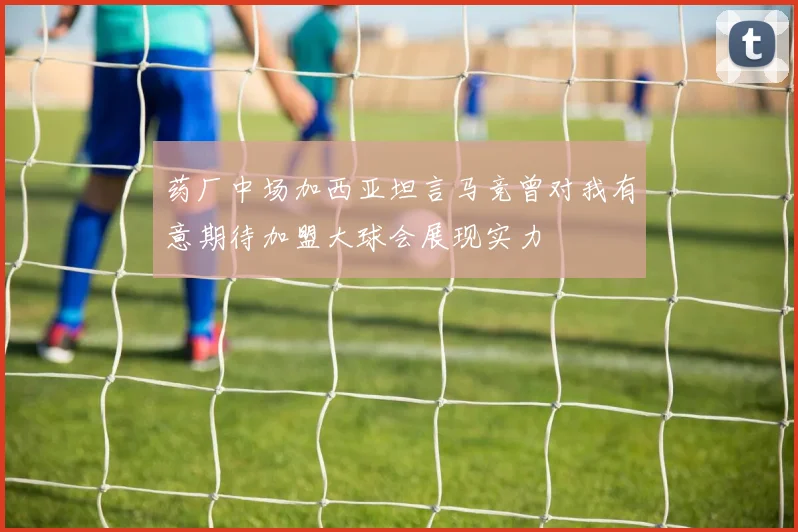 药厂中场加西亚坦言马竞曾对我有意期待加盟大球会展现实力