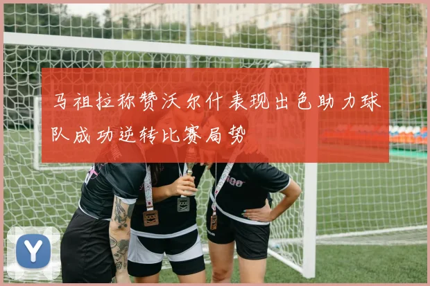 马祖拉称赞沃尔什表现出色助力球队成功逆转比赛局势