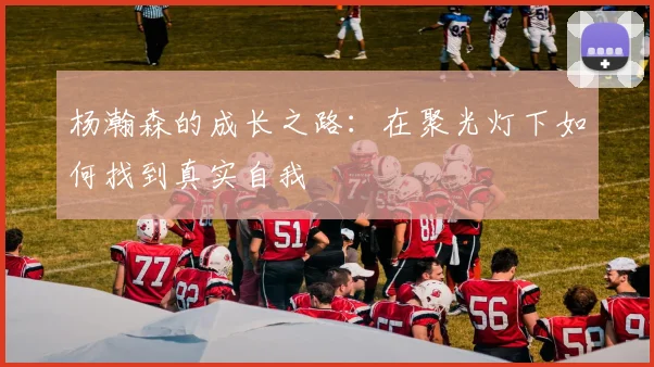 杨瀚森的成长之路：在聚光灯下如何找到真实自我