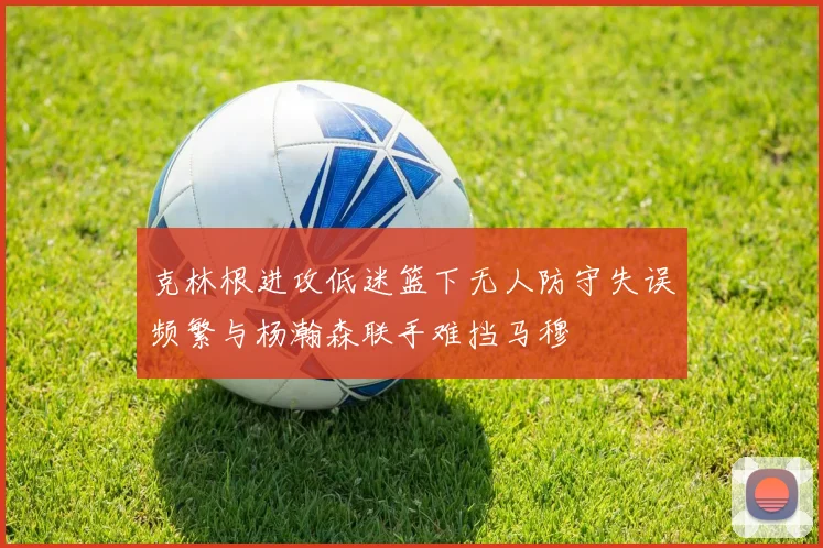 克林根进攻低迷篮下无人防守失误频繁与杨瀚森联手难挡马穆