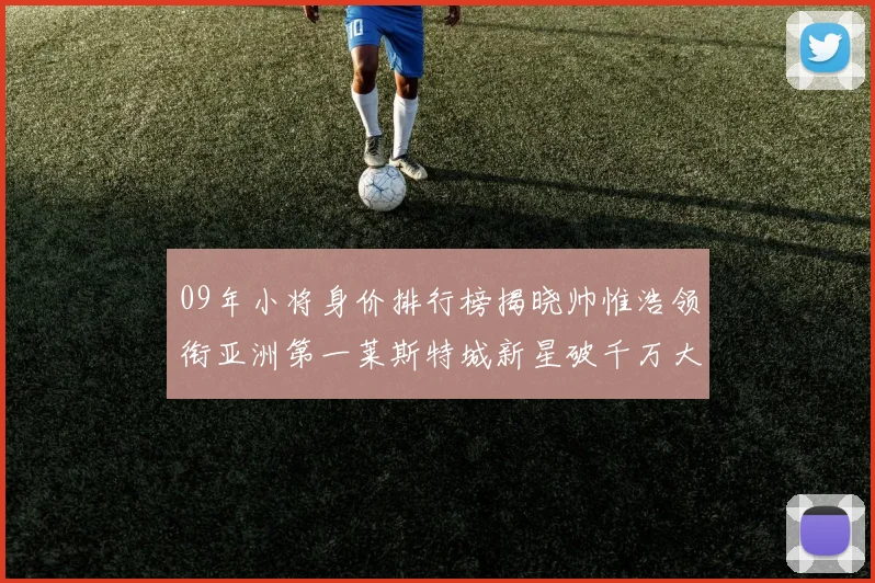 09年小将身价排行榜揭晓帅惟浩领衔亚洲第一莱斯特城新星破千万大关