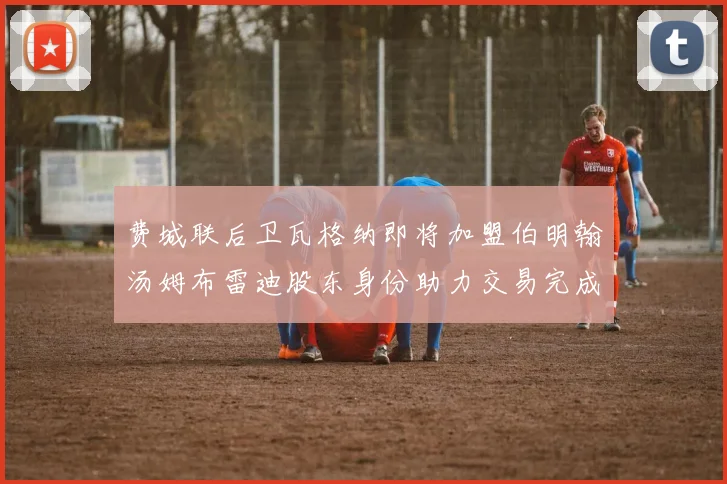 费城联后卫瓦格纳即将加盟伯明翰汤姆布雷迪股东身份助力交易完成