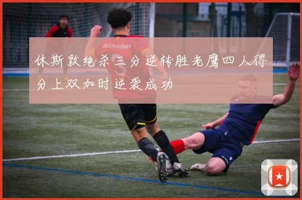 休斯敦绝杀三分逆转胜老鹰四人得分上双加时逆袭成功