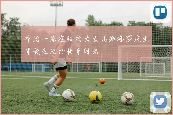乔治一家在纽约为女儿娜塔莎庆生享受生活的快乐时光