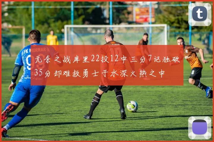 无奈之战库里22投12中三分7记独砍35分却难救勇士于水深火热之中