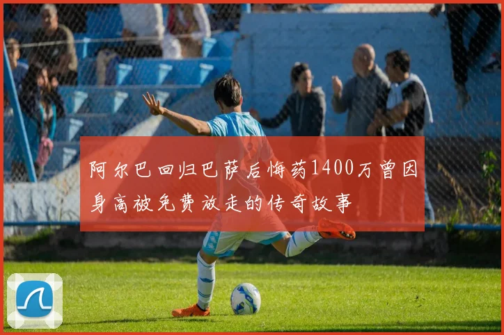 阿尔巴回归巴萨后悔药1400万曾因身高被免费放走的传奇故事
