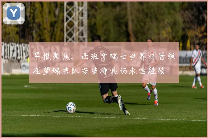 早报聚焦：西班牙瑞士世界杯晋级在望瑞典队苦苦挣扎仍未尝胜绩