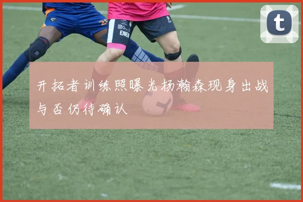 开拓者训练照曝光杨瀚森现身出战与否仍待确认