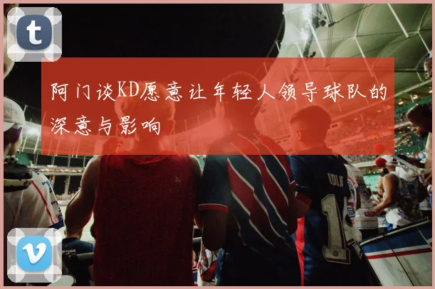 阿门谈KD愿意让年轻人领导球队的深意与影响